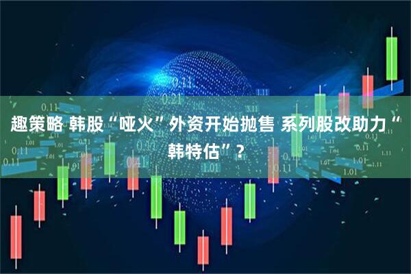 趣策略 韩股“哑火”外资开始抛售 系列股改助力“韩特估”？