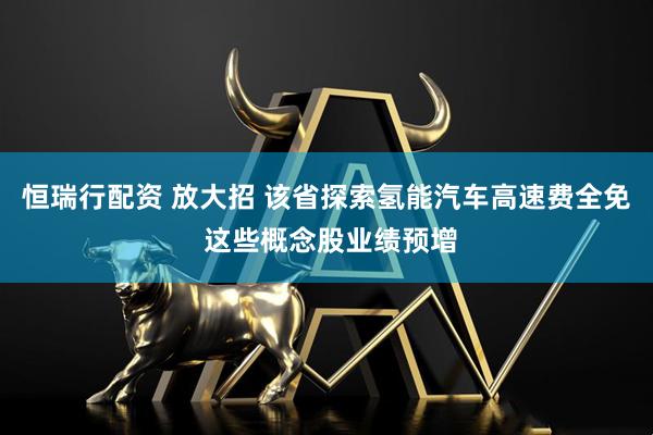 恒瑞行配资 放大招 该省探索氢能汽车高速费全免 这些概念股业绩预增