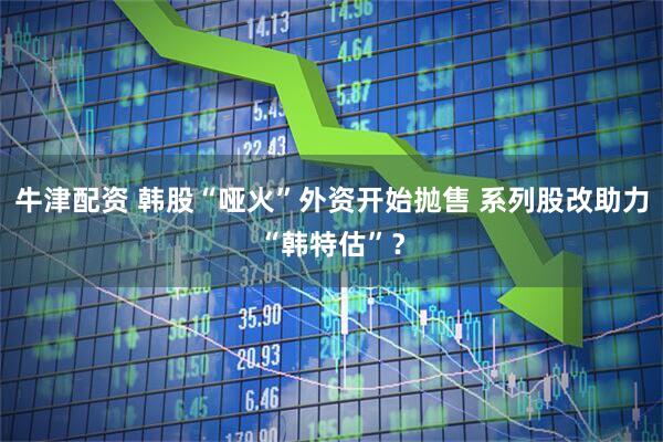 牛津配资 韩股“哑火”外资开始抛售 系列股改助力“韩特估”？