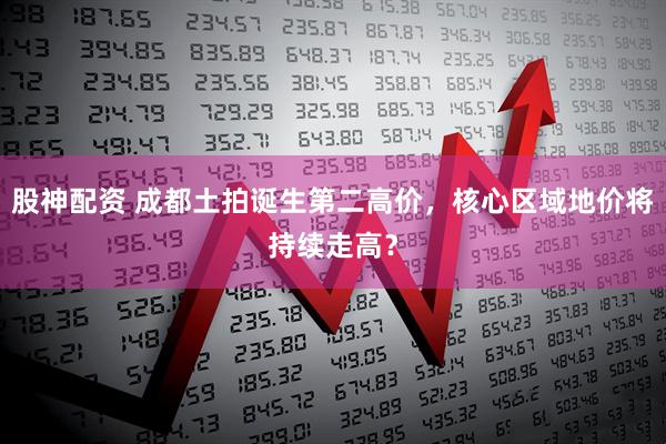 股神配资 成都土拍诞生第二高价，核心区域地价将持续走高？