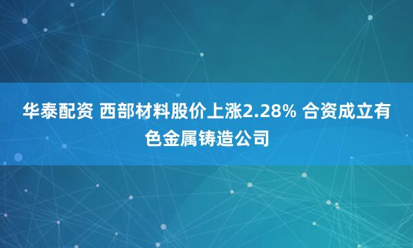 华泰配资 西部材料股价上涨2.28% 合资成立有色金属铸造公司