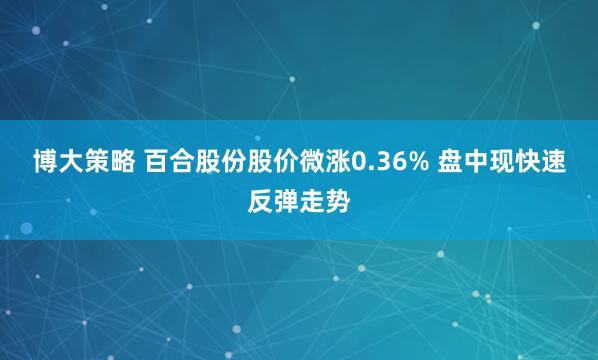 博大策略 百合股份股价微涨0.36% 盘中现快速反弹走势