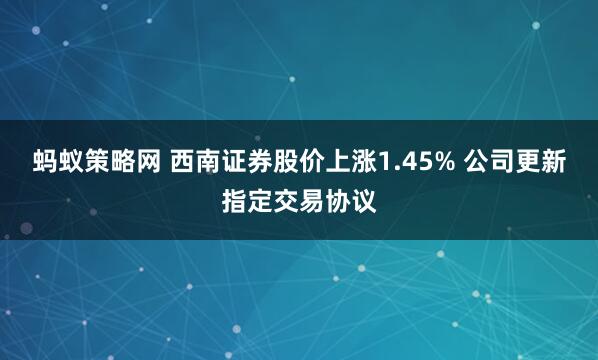 蚂蚁策略网 西南证券股价上涨1.45% 公司更新指定交易协议