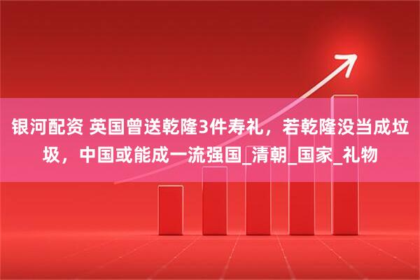 银河配资 英国曾送乾隆3件寿礼，若乾隆没当成垃圾，中国或能成一流强国_清朝_国家_礼物