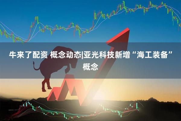 牛来了配资 概念动态|亚光科技新增“海工装备”概念