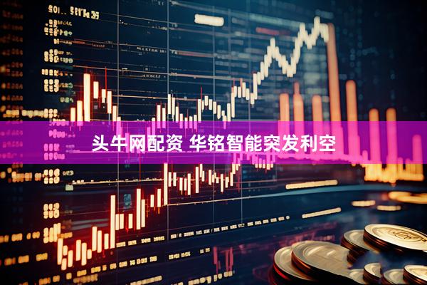 头牛网配资 华铭智能突发利空