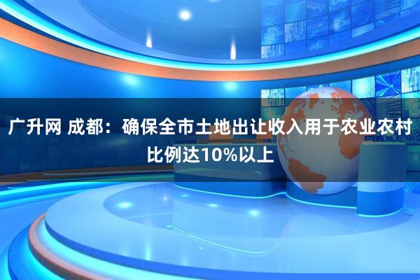 广升网 成都：确保全市土地出让收入用于农业农村比例达10%以上