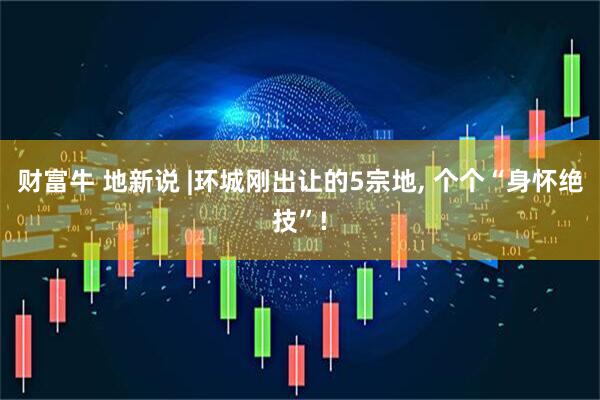 财富牛 地新说 |环城刚出让的5宗地, 个个“身怀绝技”!