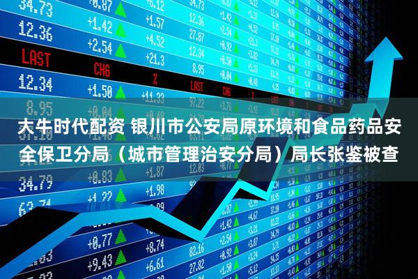 大牛时代配资 银川市公安局原环境和食品药品安全保卫分局（城市管理治安分局）局长张鉴被查