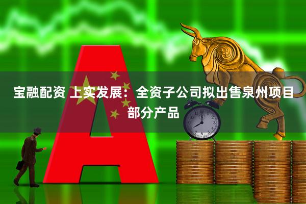 宝融配资 上实发展：全资子公司拟出售泉州项目部分产品
