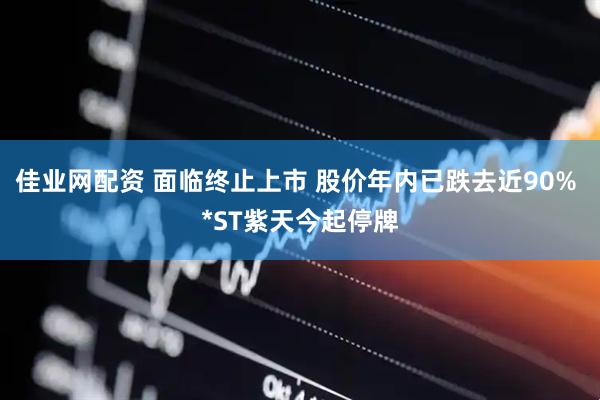 佳业网配资 面临终止上市 股价年内已跌去近90% *ST紫天今起停牌