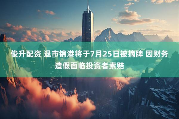 俊升配资 退市锦港将于7月25日被摘牌 因财务造假面临投资者索赔
