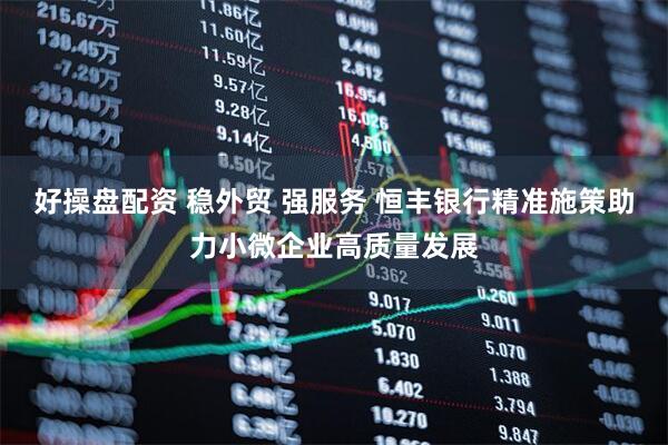 好操盘配资 稳外贸 强服务 恒丰银行精准施策助力小微企业高质量发展