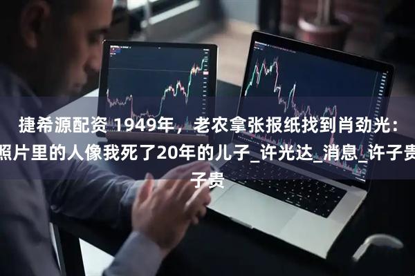 捷希源配资 1949年，老农拿张报纸找到肖劲光：照片里的人像我死了20年的儿子_许光达_消息_许子贵