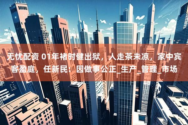 无忧配资 01年褚时健出狱，人走茶未凉，家中宾客盈庭，任新民：因做事公正_生产_管理_市场
