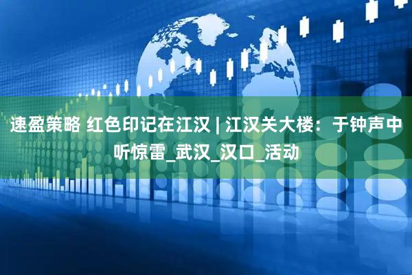 速盈策略 红色印记在江汉 | 江汉关大楼：于钟声中听惊雷_武汉_汉口_活动