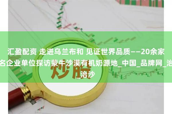 汇盈配资 走进乌兰布和 见证世界品质——20余家知名企业单位探访蒙牛沙漠有机奶源地_中国_品牌网_治沙