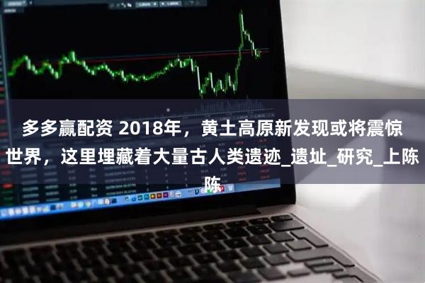 多多赢配资 2018年，黄土高原新发现或将震惊世界，这里埋藏着大量古人类遗迹_遗址_研究_上陈