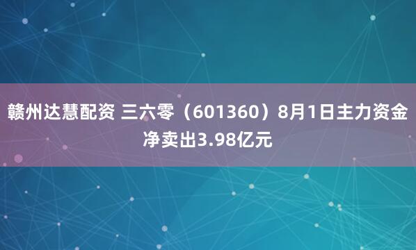 赣州达慧配资 三六零（601360）8月1日主力资金净卖出3.98亿元