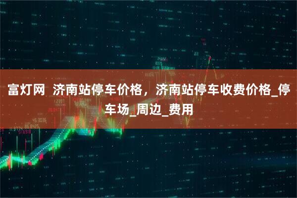 富灯网  济南站停车价格，济南站停车收费价格_停车场_周边_费用