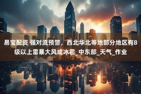 易宝配资 强对流预警，西北华北等地部分地区有8级以上雷暴大风或冰雹_中东部_天气_作业