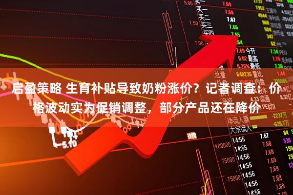 启盈策略 生育补贴导致奶粉涨价？记者调查：价格波动实为促销调整，部分产品还在降价