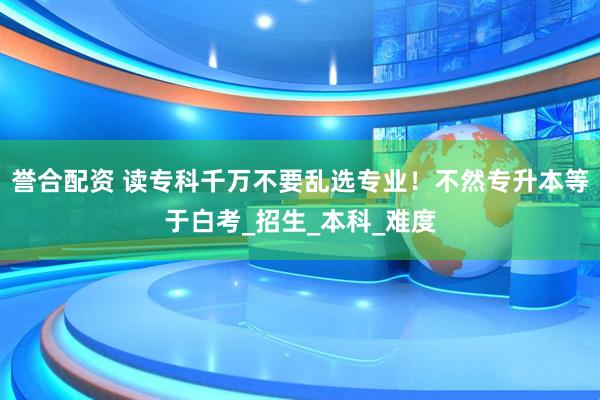 誉合配资 读专科千万不要乱选专业！不然专升本等于白考_招生_本科_难度