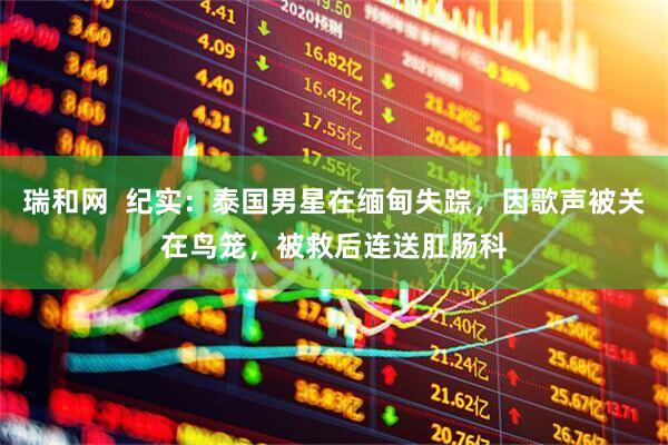 瑞和网  纪实：泰国男星在缅甸失踪，因歌声被关在鸟笼，被救后连送肛肠科