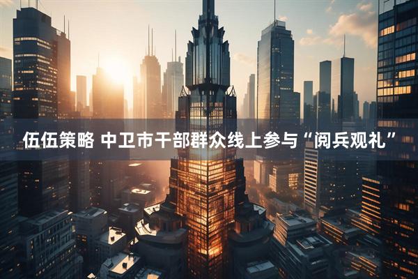 伍伍策略 中卫市干部群众线上参与“阅兵观礼”