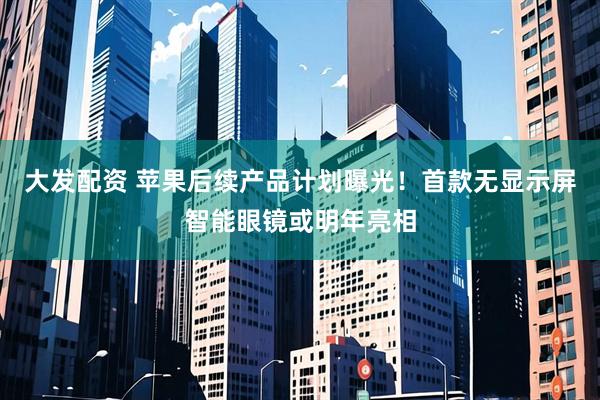 大发配资 苹果后续产品计划曝光！首款无显示屏智能眼镜或明年亮相