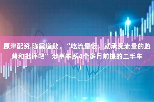 原津配资 陈震道歉，“吃流量饭，就承受流量的监督和批评吧” 涉事车系4个多月前提的二手车