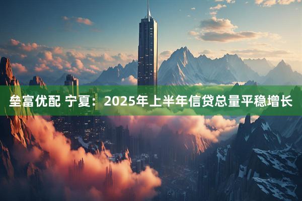 垒富优配 宁夏：2025年上半年信贷总量平稳增长