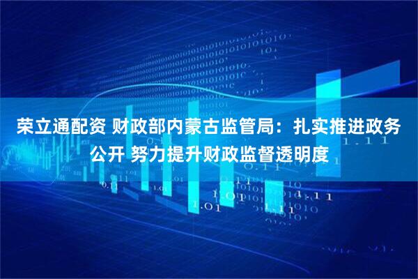 荣立通配资 财政部内蒙古监管局：扎实推进政务公开 努力提升财政监督透明度