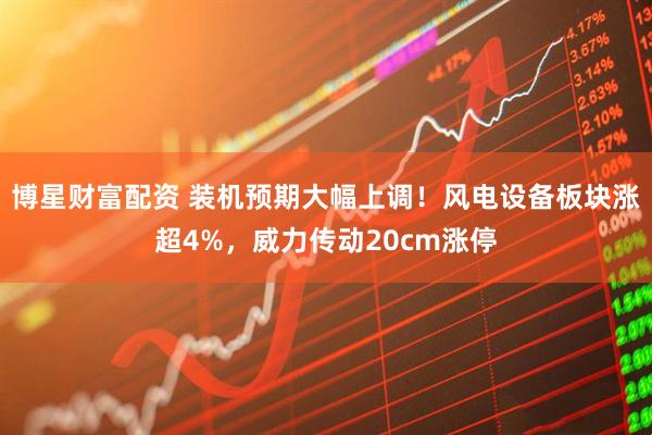 博星财富配资 装机预期大幅上调！风电设备板块涨超4%，威力传动20cm涨停