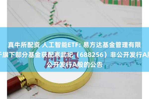 真牛所配资 人工智能ETF: 易方达基金管理有限公司关于旗下部分基金获配寒武纪（688256）非公开发行A股的公告