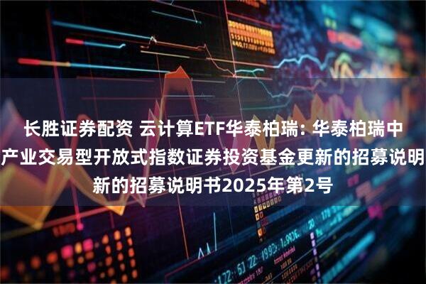 长胜证券配资 云计算ETF华泰柏瑞: 华泰柏瑞中证沪港深云计算产业交易型开放式指数证券投资基金更新的招募说明书2025年第2号