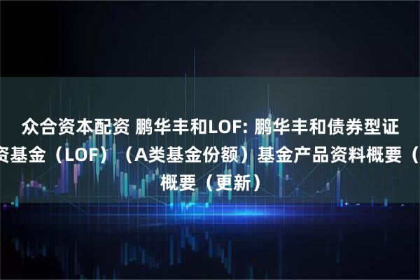 众合资本配资 鹏华丰和LOF: 鹏华丰和债券型证券投资基金（LOF）（A类基金份额）基金产品资料概要（更新）