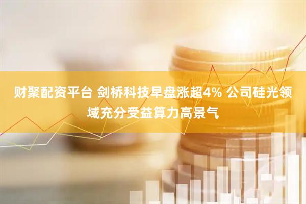 财聚配资平台 剑桥科技早盘涨超4% 公司硅光领域充分受益算力高景气