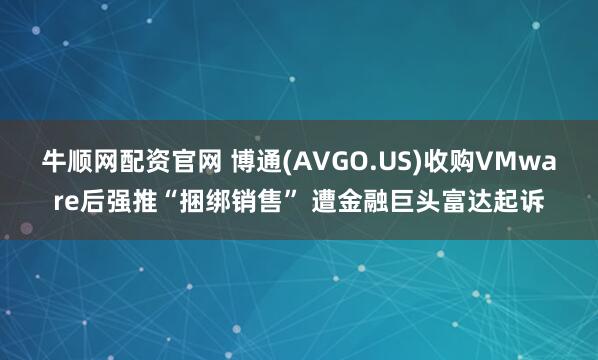牛顺网配资官网 博通(AVGO.US)收购VMware后强推“捆绑销售” 遭金融巨头富达起诉