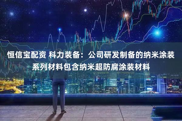恒信宝配资 科力装备:公司研发制备的纳米涂装系列材料包含纳米超防腐涂装材料