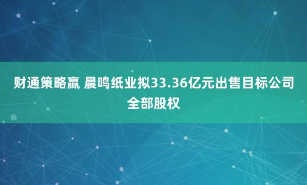 财通策略嬴 晨鸣纸业拟33.36亿元出售目标公司全部股权