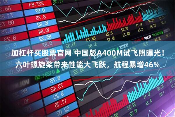 加杠杆买股票官网 中国版A400M试飞照曝光!六叶螺旋桨带来性能大飞跃,航程暴增46%