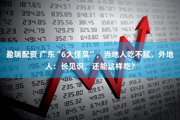 盈瑞配资 广东“6大怪菜”,当地人吃不腻,外地人:长见识,还能这样吃?