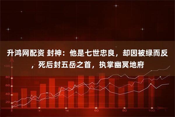 升鸿网配资 封神：他是七世忠良，却因被绿而反，死后封五岳之首，执掌幽冥地府