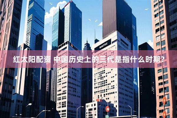 红太阳配资 中国历史上的三代是指什么时期？