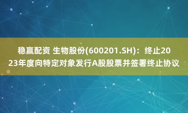 稳赢配资 生物股份(600201.SH)：终止2023年度向特定对象发行A股股票并签署终止协议