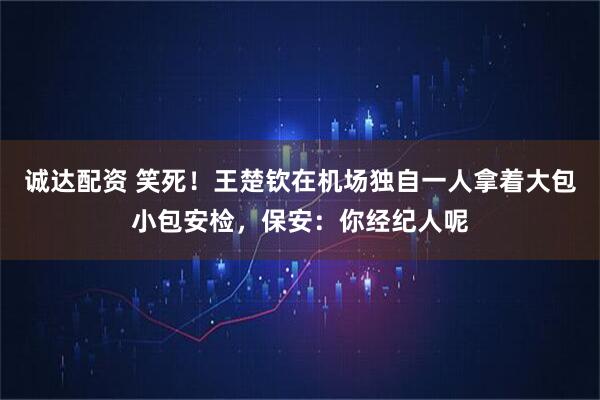 诚达配资 笑死！王楚钦在机场独自一人拿着大包小包安检，保安：你经纪人呢