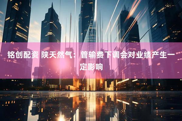 铭创配资 陕天然气：管输费下调会对业绩产生一定影响