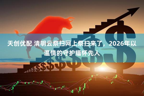 天创优配 清明云祭扫网上祭扫来了，2026年以温情的守护缅怀先人