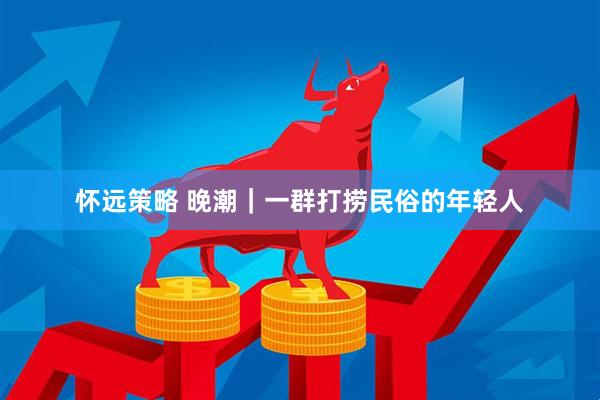 怀远策略 晚潮｜一群打捞民俗的年轻人